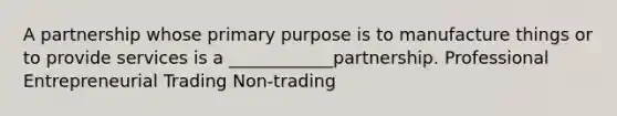 A partnership whose primary purpose is to manufacture things or to provide services is a ____________partnership. Professional Entrepreneurial Trading Non-trading