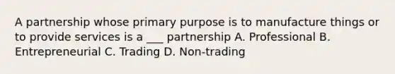 A partnership whose primary purpose is to manufacture things or to provide services is a ___ partnership A. Professional B. Entrepreneurial C. Trading D. Non-trading