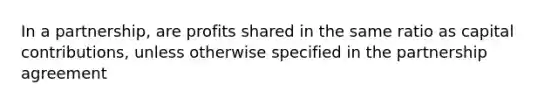 In a partnership, are profits shared in the same ratio as capital contributions, unless otherwise specified in the partnership agreement