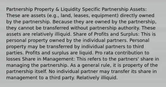 Partnership Property & Liquidity Specific Partnership Assets: These are assets (e.g., land, leases, equipment) directly owned by the partnership. Because they are owned by the partnership, they cannot be transferred without partnership authority. These assets are relatively illiquid. Share of Profits and Surplus: This is personal property owned by the individual partners. Personal property may be transferred by individual partners to third parties. Profits and surplus are liquid. Pro rata contribution to losses Share in Management: This refers to the partners' share in managing the partnership. As a general rule, it is property of the partnership itself. No individual partner may transfer its share in management to a third party. Relatively illiquid.