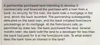 A partnership purchased land intending to develop it commercially and financed the purchase with a loan from a bank. As security for the loan, the bank took a mortgage in the land, which the bank recorded. The partnership subsequently defaulted on the bank loan, and the bank initiated foreclosure proceedings on its mortgage. At the foreclosure sale, as permitted by state law, the bank purchased the land. Several months later, the bank sold the land to a developer for less than the bank had paid for it at the foreclosure sale. To what extent does the bank have an interest in the land?