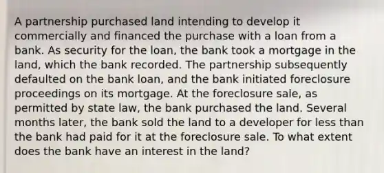 A partnership purchased land intending to develop it commercially and financed the purchase with a loan from a bank. As security for the loan, the bank took a mortgage in the land, which the bank recorded. The partnership subsequently defaulted on the bank loan, and the bank initiated foreclosure proceedings on its mortgage. At the foreclosure sale, as permitted by state law, the bank purchased the land. Several months later, the bank sold the land to a developer for less than the bank had paid for it at the foreclosure sale. To what extent does the bank have an interest in the land?