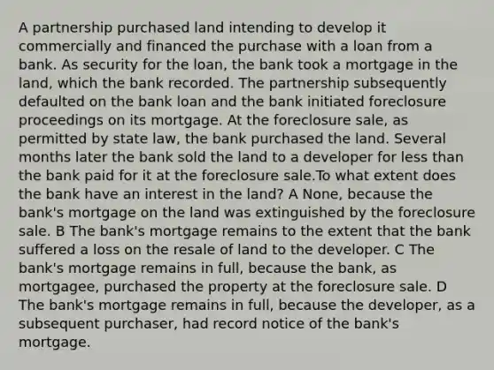 A partnership purchased land intending to develop it commercially and financed the purchase with a loan from a bank. As security for the loan, the bank took a mortgage in the land, which the bank recorded. The partnership subsequently defaulted on the bank loan and the bank initiated foreclosure proceedings on its mortgage. At the foreclosure sale, as permitted by state law, the bank purchased the land. Several months later the bank sold the land to a developer for less than the bank paid for it at the foreclosure sale.To what extent does the bank have an interest in the land? A None, because the bank's mortgage on the land was extinguished by the foreclosure sale. B The bank's mortgage remains to the extent that the bank suffered a loss on the resale of land to the developer. C The bank's mortgage remains in full, because the bank, as mortgagee, purchased the property at the foreclosure sale. D The bank's mortgage remains in full, because the developer, as a subsequent purchaser, had record notice of the bank's mortgage.