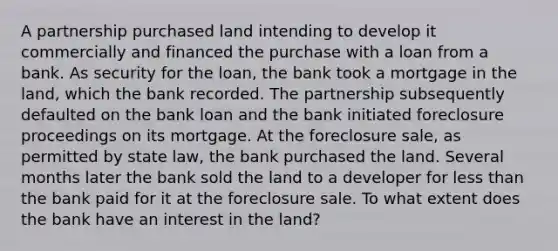 A partnership purchased land intending to develop it commercially and financed the purchase with a loan from a bank. As security for the loan, the bank took a mortgage in the land, which the bank recorded. The partnership subsequently defaulted on the bank loan and the bank initiated foreclosure proceedings on its mortgage. At the foreclosure sale, as permitted by state law, the bank purchased the land. Several months later the bank sold the land to a developer for less than the bank paid for it at the foreclosure sale. To what extent does the bank have an interest in the land?