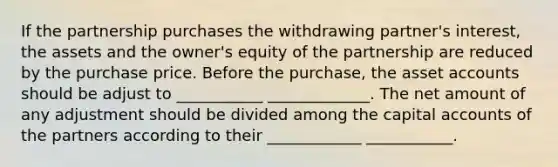 If the partnership purchases the withdrawing partner's interest, the assets and the owner's equity of the partnership are reduced by the purchase price. Before the purchase, the asset accounts should be adjust to ___________ _____________. The net amount of any adjustment should be divided among the capital accounts of the partners according to their ____________ ___________.