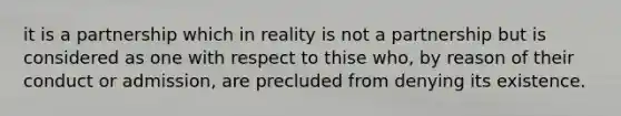 it is a partnership which in reality is not a partnership but is considered as one with respect to thise who, by reason of their conduct or admission, are precluded from denying its existence.