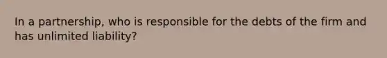 In a partnership, who is responsible for the debts of the firm and has unlimited liability?