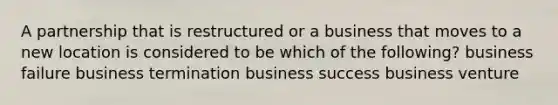 A partnership that is restructured or a business that moves to a new location is considered to be which of the following? business failure business termination business success business venture