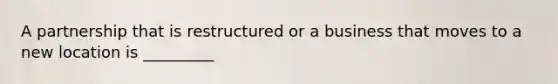 A partnership that is restructured or a business that moves to a new location is _________