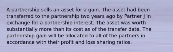 A partnership sells an asset for a gain. The asset had been transferred to the partnership two years ago by Partner J in exchange for a partnership interest. The asset was worth substantially more than its cost as of the transfer date. The partnership gain will be allocated to all of the partners in accordance with their profit and loss sharing ratios.