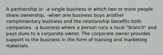 A partnership is: -a single business in which two or more people share ownership. -when one business buys another complimentary business and the relationship benefits both companies. -a business where a person runs a local "branch" and pays dues to a corporate owner. The corporate owner provides support to the business in the form of training and marketing materials.