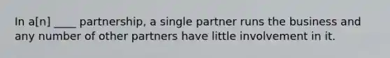 In a[n] ____ partnership, a single partner runs the business and any number of other partners have little involvement in it.