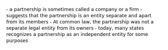 - a partnership is sometimes called a company or a firm - suggests that the partnership is an entity separate and apart from its members - At common law, the partnership was not a separate legal entity from its owners - today, many states recognizes a partnership as an independent entity for some purposes