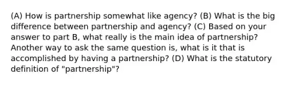 (A) How is partnership somewhat like agency? (B) What is the big difference between partnership and agency? (C) Based on your answer to part B, what really is the main idea of partnership? Another way to ask the same question is, what is it that is accomplished by having a partnership? (D) What is the statutory definition of "partnership"?