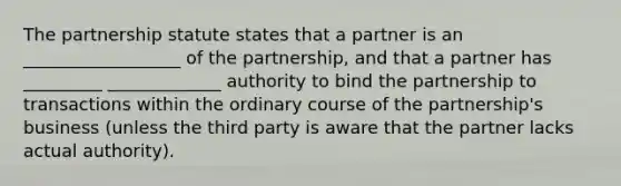 The partnership statute states that a partner is an __________________ of the partnership, and that a partner has _________ _____________ authority to bind the partnership to transactions within the ordinary course of the partnership's business (unless the third party is aware that the partner lacks actual authority).