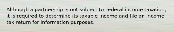 Although a partnership is not subject to Federal income taxation, it is required to determine its taxable income and file an income tax return for information purposes.