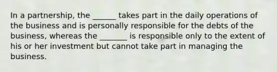 In a partnership, the ______ takes part in the daily operations of the business and is personally responsible for the debts of the business, whereas the _______ is responsible only to the extent of his or her investment but cannot take part in managing the business.