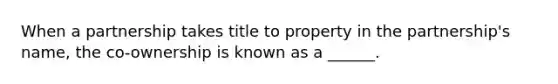 When a partnership takes title to property in the partnership's name, the co-ownership is known as a ______.