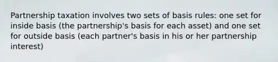 Partnership taxation involves two sets of basis rules: one set for inside basis (the partnership's basis for each asset) and one set for outside basis (each partner's basis in his or her partnership interest)