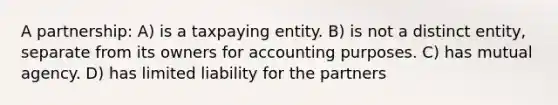 A partnership: A) is a taxpaying entity. B) is not a distinct entity, separate from its owners for accounting purposes. C) has mutual agency. D) has limited liability for the partners