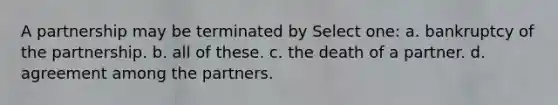 A partnership may be terminated by Select one: a. bankruptcy of the partnership. b. all of these. c. the death of a partner. d. agreement among the partners.