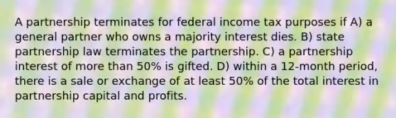 A partnership terminates for federal income tax purposes if A) a general partner who owns a majority interest dies. B) state partnership law terminates the partnership. C) a partnership interest of more than 50% is gifted. D) within a 12-month period, there is a sale or exchange of at least 50% of the total interest in partnership capital and profits.