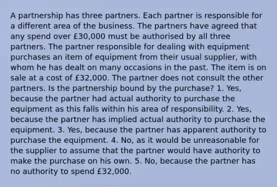 A partnership has three partners. Each partner is responsible for a different area of the business. The partners have agreed that any spend over £30,000 must be authorised by all three partners. The partner responsible for dealing with equipment purchases an item of equipment from their usual supplier, with whom he has dealt on many occasions in the past. The item is on sale at a cost of £32,000. The partner does not consult the other partners. Is the partnership bound by the purchase? 1. Yes, because the partner had actual authority to purchase the equipment as this falls within his area of responsibility. 2. Yes, because the partner has implied actual authority to purchase the equipment. 3. Yes, because the partner has apparent authority to purchase the equipment. 4. No, as it would be unreasonable for the supplier to assume that the partner would have authority to make the purchase on his own. 5. No, because the partner has no authority to spend £32,000.