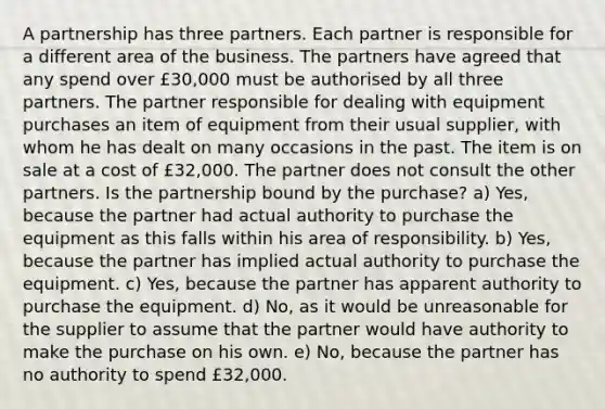 A partnership has three partners. Each partner is responsible for a different area of the business. The partners have agreed that any spend over £30,000 must be authorised by all three partners. The partner responsible for dealing with equipment purchases an item of equipment from their usual supplier, with whom he has dealt on many occasions in the past. The item is on sale at a cost of £32,000. The partner does not consult the other partners. Is the partnership bound by the purchase? a) Yes, because the partner had actual authority to purchase the equipment as this falls within his area of responsibility. b) Yes, because the partner has implied actual authority to purchase the equipment. c) Yes, because the partner has apparent authority to purchase the equipment. d) No, as it would be unreasonable for the supplier to assume that the partner would have authority to make the purchase on his own. e) No, because the partner has no authority to spend £32,000.