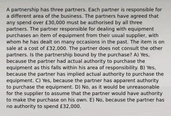 A partnership has three partners. Each partner is responsible for a different area of the business. The partners have agreed that any spend over £30,000 must be authorised by all three partners. The partner responsible for dealing with equipment purchases an item of equipment from their usual supplier, with whom he has dealt on many occasions in the past. The item is on sale at a cost of £32,000. The partner does not consult the other partners. Is the partnership bound by the purchase? A) Yes, because the partner had actual authority to purchase the equipment as this falls within his area of responsibility. B) Yes, because the partner has implied actual authority to purchase the equipment. C) Yes, because the partner has apparent authority to purchase the equipment. D) No, as it would be unreasonable for the supplier to assume that the partner would have authority to make the purchase on his own. E) No, because the partner has no authority to spend £32,000.