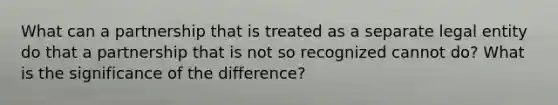 What can a partnership that is treated as a separate legal entity do that a partnership that is not so recognized cannot do? What is the significance of the difference?