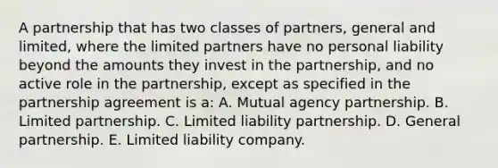 A partnership that has two classes of partners, general and limited, where the limited partners have no personal liability beyond the amounts they invest in the partnership, and no active role in the partnership, except as specified in the partnership agreement is a: A. Mutual agency partnership. B. Limited partnership. C. Limited liability partnership. D. General partnership. E. Limited liability company.