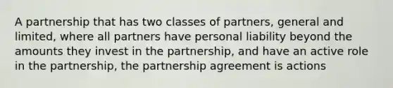 A partnership that has two classes of partners, general and limited, where all partners have personal liability beyond the amounts they invest in the partnership, and have an active role in the partnership, the partnership agreement is actions