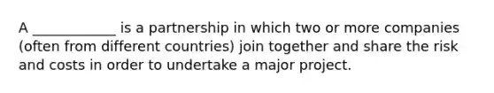 A ____________ is a partnership in which two or more companies (often from different countries) join together and share the risk and costs in order to undertake a major project.