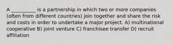 A __________ is a partnership in which two or more companies (often from different countries) join together and share the risk and costs in order to undertake a major project. A) multinational cooperative B) joint venture C) franchisee transfer D) recruit affiliation