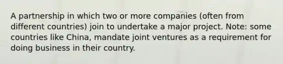 A partnership in which two or more companies (often from different countries) join to undertake a major project. Note: some countries like China, mandate joint ventures as a requirement for doing business in their country.