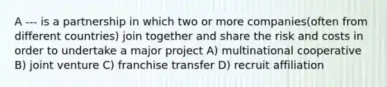 A --- is a partnership in which two or more companies(often from different countries) join together and share the risk and costs in order to undertake a major project A) multinational cooperative B) joint venture C) franchise transfer D) recruit affiliation