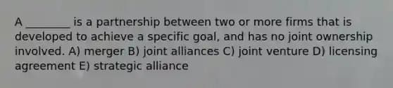 A ________ is a partnership between two or more firms that is developed to achieve a specific goal, and has no joint ownership involved. A) merger B) joint alliances C) joint venture D) licensing agreement E) strategic alliance