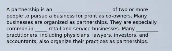 A partnership is an ____________ ___________ of two or more people to pursue a business for profit as co-owners. Many businesses are organized as partnerships. They are especially common in _____ retail and service businesses. Many _________ practitioners, including physicians, lawyers, investors, and accountants, also organize their practices as partnerships.