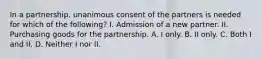 In a partnership, unanimous consent of the partners is needed for which of the following? I. Admission of a new partner. II. Purchasing goods for the partnership. A. I only. B. II only. C. Both I and II. D. Neither I nor II.