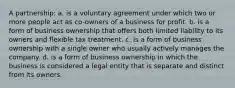 A partnership: a. is a voluntary agreement under which two or more people act as co-owners of a business for profit. b. is a form of business ownership that offers both limited liability to its owners and flexible tax treatment. c. is a form of business ownership with a single owner who usually actively manages the company. d. is a form of business ownership in which the business is considered a legal entity that is separate and distinct from its owners.