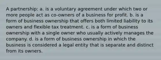 A partnership: a. is a voluntary agreement under which two or more people act as co-owners of a business for profit. b. is a form of business ownership that offers both limited liability to its owners and flexible tax treatment. c. is a form of business ownership with a single owner who usually actively manages the company. d. is a form of business ownership in which the business is considered a legal entity that is separate and distinct from its owners.