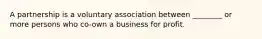 A partnership is a voluntary association between ________ or more persons who co-own a business for profit.