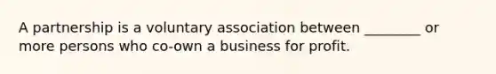 A partnership is a voluntary association between ________ or more persons who co-own a business for profit.