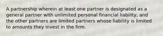 A partnership wherein at least one partner is designated as a general partner with unlimited personal financial liability, and the other partners are limited partners whose liability is limited to amounts they invest in the firm.