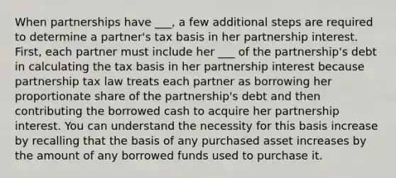 When partnerships have ___, a few additional steps are required to determine a partner's tax basis in her partnership interest. First, each partner must include her ___ of the partnership's debt in calculating the tax basis in her partnership interest because partnership tax law treats each partner as borrowing her proportionate share of the partnership's debt and then contributing the borrowed cash to acquire her partnership interest. You can understand the necessity for this basis increase by recalling that the basis of any purchased asset increases by the amount of any borrowed funds used to purchase it.