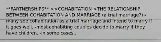 **PARTNERSHIPS** >>COHABITATION >THE RELATIONSHIP BETWEEN COHABITATION AND MARRIAGE (a trial marriage?) -many see cohabitation as a trial marriage and intend to marry if it goes well. -most cohabiting couples decide to marry if they have children. -in some cases..