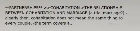 **PARTNERSHIPS** >>COHABITATION >THE RELATIONSHIP BETWEEN COHABITATION AND MARRIAGE (a trial marriage?) -clearly then, cohabitation does not mean the same thing to every couple. -the term covers a..