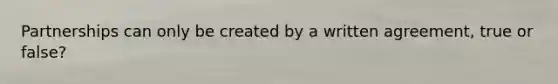 Partnerships can only be created by a written agreement, true or false?