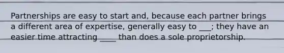 Partnerships are easy to start and, because each partner brings a different area of expertise, generally easy to ___; they have an easier time attracting ____ than does a sole proprietorship.