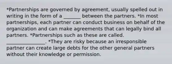 *Partnerships are governed by agreement, usually spelled out in writing in the form of a _______ between the partners. *In most partnerships, each partner can conduct business on behalf of the organization and can make agreements that can legally bind all partners. *Partnerships such as these are called. ________________. *They are risky because an irresponsible partner can create large debts for the other general partners without their knowledge or permission.